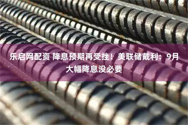 乐启网配资 降息预期再受挫！美联储戴利：9月大幅降息没必要