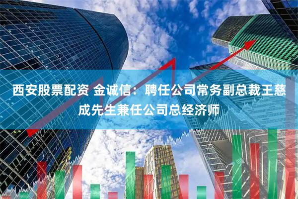 西安股票配资 金诚信：聘任公司常务副总裁王慈成先生兼任公司总经济师