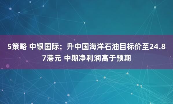 5策略 中银国际：升中国海洋石油目标价至24.87港元 中期净利润高于预期
