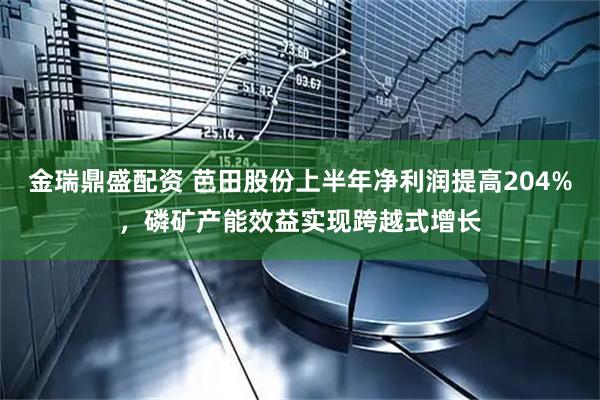金瑞鼎盛配资 芭田股份上半年净利润提高204%，磷矿产能效益实现跨越式增长