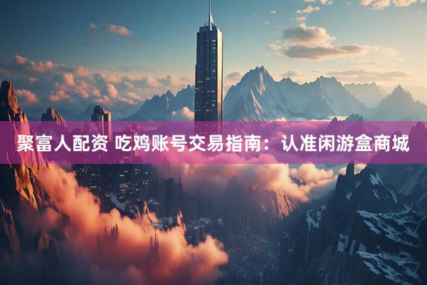 聚富人配资 吃鸡账号交易指南：认准闲游盒商城