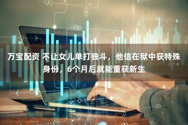 万宝配资 不让女儿单打独斗，他信在狱中获特殊身份，6个月后就能重获新生