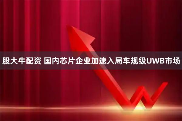 股大牛配资 国内芯片企业加速入局车规级UWB市场