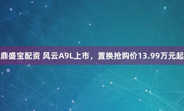 鼎盛宝配资 风云A9L上市，置换抢购价13.99万元起