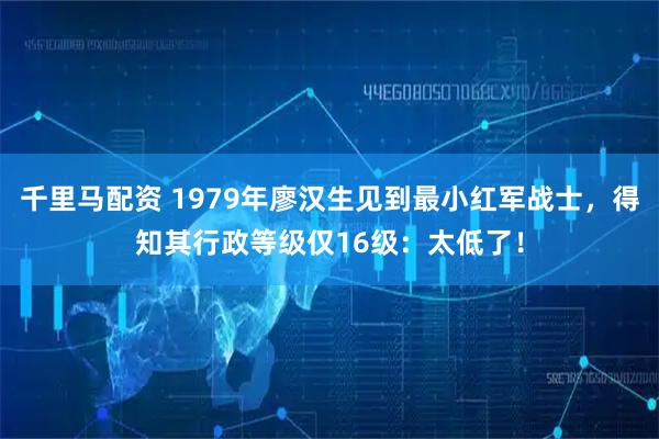 千里马配资 1979年廖汉生见到最小红军战士，得知其行政等级仅16级：太低了！