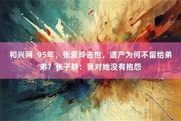 和兴网  95年，张爱玲去世，遗产为何不留给弟弟？张子静：我对她没有抱怨