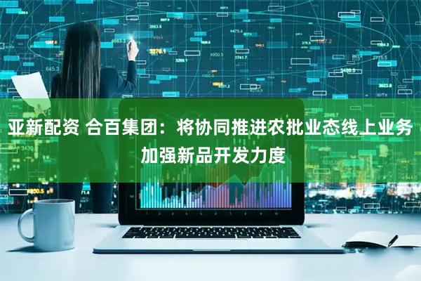 亚新配资 合百集团：将协同推进农批业态线上业务 加强新品开发力度