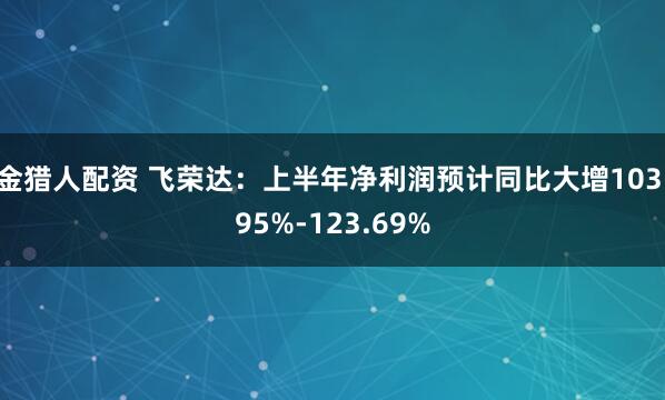 金猎人配资 飞荣达：上半年净利润预计同比大增103.95%-123.69%