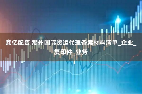 鑫亿配资 潮州国际货运代理备案材料清单_企业_复印件_业务