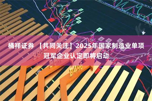 桶祥证券 【共同关注】2025年国家制造业单项冠军企业认定即将启动