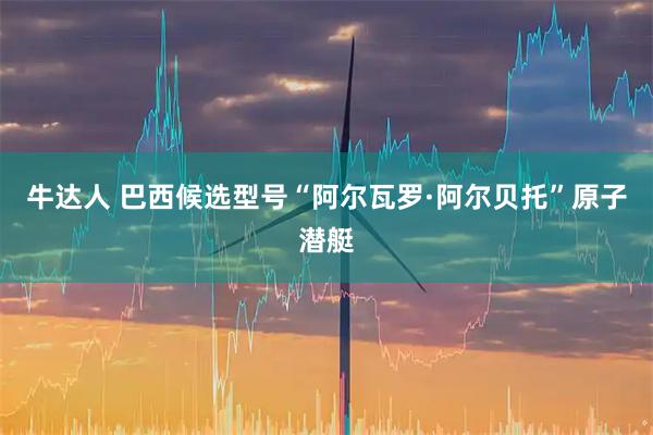 牛达人 巴西候选型号“阿尔瓦罗·阿尔贝托”原子潜艇