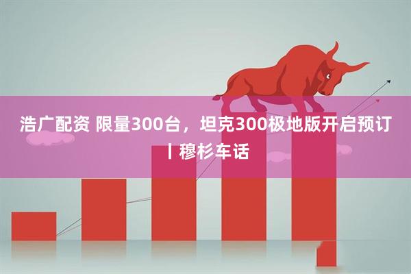 浩广配资 限量300台，坦克300极地版开启预订丨穆杉车话