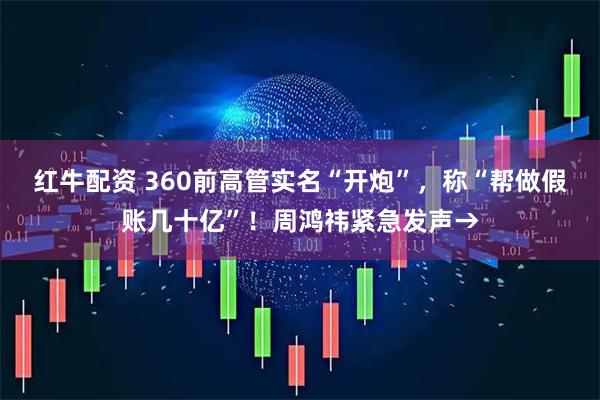 红牛配资 360前高管实名“开炮”，称“帮做假账几十亿”！周鸿祎紧急发声→