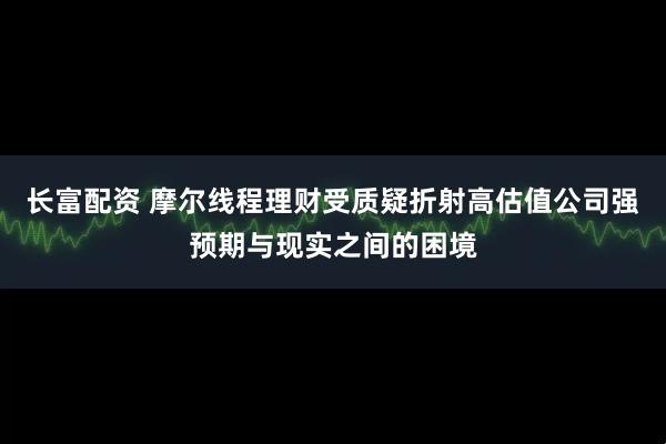 长富配资 摩尔线程理财受质疑折射高估值公司强预期与现实之间的困境