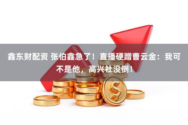 鑫东财配资 张伯鑫急了！直播硬蹭曹云金：我可不是他，高兴社没倒！