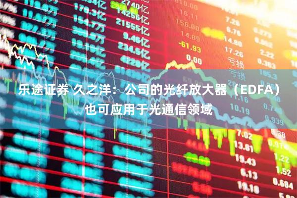乐途证券 久之洋：公司的光纤放大器（EDFA）也可应用于光通信领域